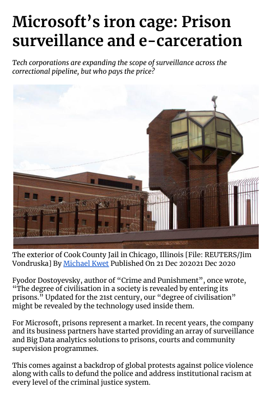 Microsoft’s iron cage: Prison surveillance and e-carceration  Tech corporations are expanding the scope of surveillance across the correctional pipeline, but who pays the price?  ‘The exterior of Cook County Jail in Chicago, Illinois [File: REUTERS/Jim Vondruska) By Michael Kwet Published On 21 Dec 202021 Dec 2020  Fyodor Dostoyevsky, author of “Crime and Punishment”, once wrote, “The degree of civilisation in a society is revealed by entering its prisons.” Updated for the 215t century, our “degree of civilisation” might be revealed by the technology used inside them.  For Microsoft, prisons represent a market. In recent years, the company and its business partners have started providing an array of surveillance and Big Data analytics solutions to prisons, courts and community supervision programmes.  ‘This comes against a backdrop of global protests against police violence along with calls to defund the police and address institutional racism at every level of the criminal justice system. 